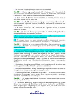 § 3. O noviciado não pode prolongar-se por mais de dois anos.*
Cân. 649 - § 1. Salvas as prescrições do cân. 647 § 3 e do cân. 648 § 2, a ausência da
casa do noviciado que ultrapassar três meses, contínuos ou intermitentes, torna inválido
o noviciado. A ausência que ultrapassar quinze dias deve ser suprida.
§ 2. Com licença do Superior maior competente, a primeira profissão pode ser
antecipada, mas não mais de quinze dias.
Cân. 650 - § 1. A finalidade do noviciado exige que os noviços sejam formados sob a
direção do mestre, segundo as diretrizes da formação, que devem ser determinadas pelo
direito próprio.
§ 2. A direção dos noviços, sob a autoridade dos Superiores maiores, é reservada
unicamente ao mestre.*
Cân. 651 - § 1. O mestre dos noviços seja membro do instituto, tenha professado os
votos perpétuos e seja legitimamente designado.
2. Se necessário, podem-se dar ao mestre colaboradores, que lhe estejam sujeitos ae se
refere à direção do noviciado e às diretrizes da formação.
3 3. À formação dos noviços sejam destinados membros diligentemente preparados
livres de outros empenhos, possam cumprir seu ofício frutuosa e estavelmente.*
Cân. 652 - § 1. Compete ao mestre e a seus colaboradores discernir e comprovar cação
dos noviços e formá-los gradualmente para viverem devidamente a vida de eição
própria do instituto.
§ 2. Os noviços sejam levados a cultivar as virtudes humanas e cristãs; sejam Dduzidos
no caminho mais intenso da perfeição pela oração e pela renúncia de si ,mos; sejam
instruídos para contemplar o mistério da salvação e para ler e meditar ,agradas
Escrituras; sejam preparados para prestar o culto divino na sagrada lituraprendam a
levar em Cristo uma vida consagrada a Deus e aos homens, mediante conselhos
evangélicos; sejam informados sobre a índole e o espírito do instituto, i finalidade e sua
disciplina, sua historia e sua vida; sejam imbuídos de amor à eja e a seus sagrados
Pastores.
§ 3. Conscientes da própria responsabilidade, os noviços colaborem de tal modo m seus
mestres, que correspondam fielmente à graça da vocação divina.
§ 4. Os membros do instituto, na parte que lhes cabe, cuidem de colaborar no tbalho de
formação dos noviços, com o exemplo de vida e pela oração.
§ 5. O tempo do noviciado, mencionado no cân. 648, § 1, seja empregado na ,vidade
propriamente formativa; por isso, os noviços não se ocupem com estudos e cargos que
não servem diretamente para essa formação.*
Cân. 653 - § 1. O noviço pode abandonar livremente o instituto; a autoridade mpetente
do instituto pode demiti-lo.
§ 2. Concluído o noviciado, o noviço seja admitido à profissão temporária, se gado
idôneo; caso contrário, seja demitido; se ainda houver dúvida sobre sua idoidade, o
tempo de prova pode ser prorrogado pelo Superior maior, de acordo com direito
próprio, não porém mais de seis meses.*
Art. 3
Da profisão religiosa
 