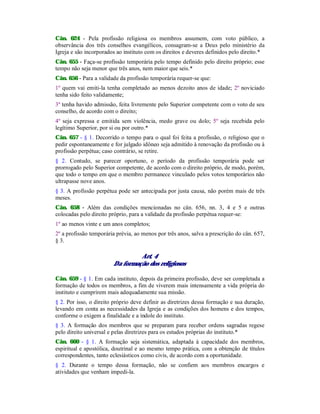 Cân. 624 - Pela profissão religiosa os membros assumem, com voto público, a
observância dos três conselhos evangélicos, consagram-se a Deus pelo ministério da
Igreja e são incorporados ao instituto com os direitos e deveres definidos pelo direito.*
Cân. 655 - Faça-se profissão temporária pelo tempo definido pelo direito próprio; esse
tempo não seja menor que três anos, nem maior que seis.*
Cân. 656 - Para a validade da profissão temporária requer-se que:
1º quem vai emiti-la tenha completado ao menos dezoito anos de idade; 2º noviciado
tenha sido feito validamente;
3º tenha havido admissão, feita livremente pelo Superior competente com o voto de seu
conselho, de acordo com o direito;
4º seja expressa e emitida sem violência, medo grave ou dolo; 5º seja recebida pelo
legítimo Superior, por si ou por outro.*
Cân. 657 - § 1. Decorrido o tempo para o qual foi feita a profissão, o religioso que o
pedir espontaneamente e for julgado idôneo seja admitido à renovação da profissão ou à
profissão perpétua; caso contrário, se retire.
§ 2. Contudo, se parecer oportuno, o período da profissão temporária pode ser
prorrogado pelo Superior competente, de acordo com o direito próprio, de modo, porém,
que todo o tempo em que o membro permanece vinculado pelos votos temporários não
ultrapasse nove anos.
§ 3. A profissão perpétua pode ser antecipada por justa causa, não porém mais de três
meses.
Cân. 658 - Além das condições mencionadas no cân. 656, nn. 3, 4 e 5 e outras
colocadas pelo direito próprio, para a validade da profissão perpétua requer-se:
1º ao menos vinte e um anos completos;
2º a profissão temporária prévia, ao menos por três anos, salva a prescrição do cân. 657,
§ 3.
Art. 4
Da formação dos religiosos
Cân. 659 - § 1. Em cada instituto, depois da primeira profissão, deve ser completada a
formação de todos os membros, a fim de viverem mais intensamente a vida própria do
instituto e cumprirem mais adequadamente sua missão.
§ 2. Por isso, o direito próprio deve definir as diretrizes dessa formação e sua duração,
levando em conta as necessidades da Igreja e as condições dos homens e dos tempos,
conforme o exigem a finalidade e a índole do instituto.
§ 3. A formação dos membros que se preparam para receber ordens sagradas regese
pelo direito universal e pelas diretrizes para os estudos próprias do instituto.*
Cân. 660 - § 1. A formação seja sistemática, adaptada à capacidade dos membros,
espiritual e apostólica, doutrinal e ao mesmo tempo prática, com a obtenção de títulos
correspondentes, tanto eclesiásticos como civis, de acordo com a oportunidade.
§ 2. Durante o tempo dessa formação, não se confiem aos membros encargos e
atividades que venham impedi-la.
 