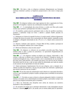 Cân. 661 - Por toda a vida, os religiosos continuem diligentemente sua formação
espiritual, doutrinal e prática; os Superiores proporcionem a eles meios e tempo para
isso.
CAPÍTULO IV
DAS OBRIGAÇÕES E DIREITOS DOS INSTITUTOS E DE SEUS
MEMBROS
Cân. 662 - Os religiosos tenham como regra suprema da vida o seguimento de Cristo,
proposto no Evangelho e expresso nas constituições do próprio instituto.
Cân. 663 - § 1. A contemplação das coisas divinas e a união com Deus pela oração
assídua seja o primeiro e principal dever de todos os religiosos.
§ 2. Os membros, quanto possível, participem todos os dias do sacrifício eucarístico,
recebam o santíssimo Corpo de Cristo e adorem o próprio Senhor presente no
Sacramento.
§ 3. Dediquem-se à leitura da sagrada Escritura e à oração mental, celebrem dignamente
a liturgia das horas de acordo com as prescrições do direito próprio, mantendo-se para
os clérigos a obrigação mencionada no cân. 276, § 2, n. 3, e façam outros exercícios de
piedade.
§ 4. Honrem, mediante culto especial, a Virgem Mãe de Deus, modelo e proteção de
toda vida consagrada, também com o rosário mariano.
§ 5. Observem fielmente os dias do retiro anual.*
Cân. 664 - Os religiosos se esforcem em sua própria conversão para Deus, façam
também todos os dias o exame de consciência e se aproximem freqüentemente do
sacramento da penitência.*
Cân. 665 - § 1. Os religiosos residam na própria casa religiosa, observando a vida
comum, e dela não se afastem sem a licença de seu Superior. Tratando-se, porém, de
ausência prolongada de casa, o Superior maior, com o consentimento de seu conselho e
por justa causa, pode permitir a um membro que possa viver fora da casa do instituto,
não porém mais de um ano, a não ser para cuidar de enfermidade, por razão de estudos
ou de exercício de um apostolado em nome do instituto.
§ 2. Quem permanecer ilegitimamente fora da casa religiosa, com a intenção de se
subtrair ao poder dos Superiores, seja por eles procurado com solicitude e ajudado para
que retorne e persevere em sua vocação.*
Cân. 666 - No uso dos meios de comunicação social, observe-se a necessária discrição e
evite-se o que é prejudicial à própria vocação e perigoso para a castidade de uma pessoa
consagrada.
Cân. 667 - § 1. Em todas as casas se observe a clausura adequada à índole e à missão do
instituto, de acordo com as determinações do direito próprio, reservandose sempre uma
parte da casa religiosa unicamente para os membros.
§ 2. Deve ser observada uma disciplina mais estrita de clausura nos mosteiros
destinados à vida contemplativa.
§ 3. Os mosteiros de monjas que se destinam inteiramente à vida contemplativa devem
observar a clausura papal, isto é, de acordo com as normas dadas pela Sé Apostólica.
 