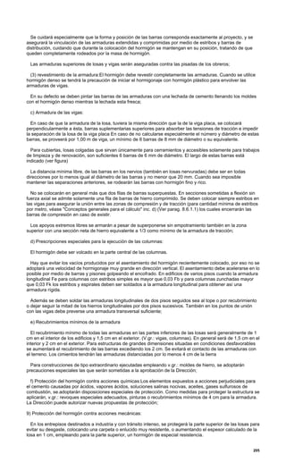 Se cuidará especialmente que la forma y posición de las barras corresponda exactamente al proyecto, y se
asegurará la vinculación de las armaduras extendidas y comprimidas por medio de estribos y barras de
distribución, cuidando que durante la colocación del hormigón se mantengan en su posición, tratando de que
queden completamente rodeados por la masa de hormigón.
Las armaduras superiores de losas y vigas serán aseguradas contra las pisadas de los obreros;
(3) revestimiento de la armadura:El hormigón debe revestir completamente las armaduras. Cuando se utilice
hormigón denso se tendrá la precaución de iniciar el hormigonaje con hormigón plástico para envolver las
armaduras de vigas.
En su defecto se deben pintar las barras de las armaduras con una lechada de cemento Ilenando los moldes
con el hormigón denso mientras la lechada esta fresca;
c) Armadura de las vigas:
En caso de que la armadura de la losa, tuviera la misma dirección que la de la viga placa, se colocará
perpendicularmente a ésta, barras suplementarias superiores para absorber las tensiones de tracción e impedir
la separación de la losa de la viga placa En caso de no calcularse especialmente el número y diámetro de estas
barras, se proveerá por 1,00 m de viga, un mínimo de 6 barras de 8 mm de diámetro o su equivalente.
Para cubiertas, losas colgadas que sirvan únicamente para cerramientos y accesibles solamente para trabajos
de limpieza y de renovación, son suficientes 6 barras de 6 mm de diámetro. El largo de estas barras está
indicado (ver figura)
La distancia mínima libre, de las barras en los nervios (también en losas nervuradas) debe ser en todas
direcciones por lo menos igual al diámetro de las barras y no menor que 20 mm. Cuando sea imposible
mantener las separaciones anteriores, se rodearán las barras con hormigón fino y rico.
No se colocarán en general más que dos filas de barras superpuestas. En secciones sometidas a flexión sin
fuerza axial se admite solamente una fila de barras de hierro comprimido. Se deben colocar siempre estribos en
las vigas para asegurar la unión entre las zonas de compresión y de tracción (para cantidad mínima de estribos
por metro, véase "Conceptos generales para el cálculo" inc. d) (Ver parag. 8.6.1.1) los cuales encerrarán las
barras de compresión en caso de existir.
Los apoyos extremos libres se armarán a pesar de superponerse sin empotramiento también en la zona
superior con una sección neta de hierro equivalente a 1/3 como mínimo de la armadura de tracción;
d) Prescripciones especiales para la ejecución de las columnas:
El hormigón debe ser volcado en la parte central de las columnas.
Hay que evitar los vacíos producidos por el asentamiento del hormigón recientemente colocado, por eso no se
adoptará una velocidad de hormigonaje muy grande en dirección vertical. El asentamiento debe acelerarse en lo
posible por medio de barras y pisones golpeando el encofrado. En edificios de varios pisos cuando la armadura
longitudinal Fe para columnas con estribos simples es mayor que 0,03 Fb y para columnas zunchadas mayor
que 0,03 Fk los estribos y espirales deben ser soldados a la armadura longitudinal para obtener así una
armadura rígida.
Además se deben soldar las armaduras longitudinales de dos pisos seguidos sea al tope o por recubrimiento
o dejar seguir la mitad de los hierros longitudinales por dos pisos sucesivos. También en los puntos de unión
con las vigas debe preverse una armadura transversal suficiente;
e) Recubrimientos mínimos de la armadura
El recubrimiento mínimo de todas las armaduras en las partes inferiores de las losas será generalmente de 1
cm en el interior de los edificios y 1,5 cm en el exterior. (V.gr.: vigas, columnas). En general será de 1,5 cm en el
interior y 2 cm en el exterior. Para estructuras de grandes dimensiones situadas en condiciones desfavorables
se aumentará el recubrimiento de las barras excediendo los 2 cm. Se evitará el contacto de las armaduras con
el terreno. Los cimientos tendrán las armaduras distanciadas por lo menos 4 cm de la tierra
Para construcciones de tipo extraordinario ejecutadas empleando v.gr.: moldes de hierro, se adoptarán
precauciones especiales las que serán sometidas a la aprobación de la Dirección;
f) Protección del hormigón contra acciones químicas:Los elementos expuestos a acciones perjudiciales para
el cemento causadas por ácidos, vapores ácidos, soluciones salinas nocivas, aceites, gases sulfurosos de
combustión, se.adoptarán disposiciones especiales de protección. Como medidas para proteger la estructura se
aplicarán, v.gr.: revoques especiales adecuados, pinturas o recubrimientos mínimos de 4 cm para la armadura.
La Dirección puede autorizar nuevas propuestas de protección;
9) Protección del hormigón contra acciones mecánicas:
En los entrepisos destinados a industria y con tránsito intenso, se protegerá la parte superior de las losas para
evitar su desgaste, colocando una carpeta o enlucido muy resistente, o aumentando el espesor calculado de la
losa en 1 cm, empleando para la parte superior, un hormigón de especial resistencia.
205
 