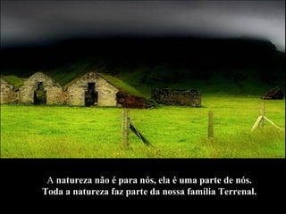 A  natureza não é para nós, ela é uma parte de nós.  Toda a natureza faz parte da nossa família Terrenal.   