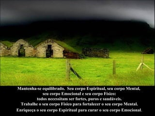 Mantenha-se equilibrado.  Seu corpo Espiritual, seu corpo Mental,  seu corpo Emocional e seu corpo Físico: todos necessitam ser fortes, puros e saudáveis.  Trabalhe o seu corpo Físico para fortalecer o seu corpo Mental. Enriqueça o seu corpo Espiritual para curar o seu corpo Emocional .   