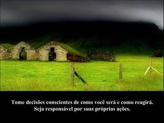 Tome decisões conscientes de como você será e como reagirá.  Seja responsável por suas próprias ações.   