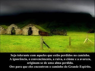 Seja tolerante com aqueles que estão perdidos no caminho.  A ignorância, o convencimento, a raiva, o ciúme e a avareza,  originam-se de uma alma perdida.  Ore para que eles encontrem o caminho do Grande Espírito.   