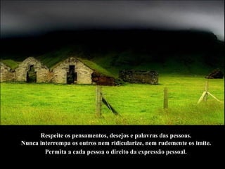 Respeite os pensamentos, desejos e palavras das pessoas.  Nunca interrompa os outros nem ridicularize, nem rudemente os imite.  Permita a cada pessoa o direito da expressão pessoal.   