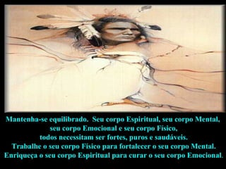 Mantenha-se equilibrado.  Seu corpo Espiritual, seu corpo Mental,  seu corpo Emocional e seu corpo Físico, todos necessitam ser fortes, puros e saudáveis.  Trabalhe o seu corpo Físico para fortalecer o seu corpo Mental. Enriqueça o seu corpo Espiritual para curar o seu corpo Emocional .  