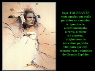 Seja  TOLERANTE com aqueles que estão perdidos no caminho.  A  ignorância,  o convencimento, a raiva, o ciúme  e a avareza,  originam-se de uma alma perdida.  Ore para que eles  reencontrem o caminho do Grande Espírito.   