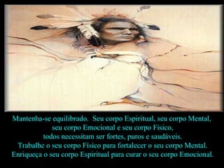 Mantenha-se equilibrado.  Seu corpo Espiritual, seu corpo Mental,  seu corpo Emocional e seu corpo Físico, todos necessitam ser fortes, puros e saudáveis.  Trabalhe o seu corpo Físico para fortalecer o seu corpo Mental. Enriqueça o seu corpo Espiritual para curar o seu corpo Emocional.  