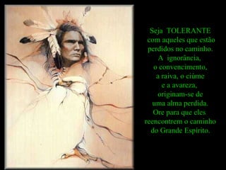 Seja  TOLERANTE com aqueles que estão perdidos no caminho.  A  ignorância,  o convencimento, a raiva, o ciúme  e a avareza,  originam-se de uma alma perdida.  Ore para que eles  reencontrem o caminho do Grande Espírito.   