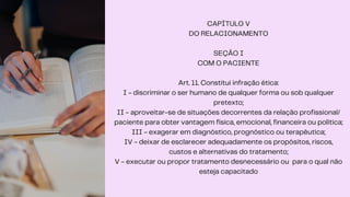 CAPÍTULO V
DO RELACIONAMENTO
SEÇÃO I
COM O PACIENTE
Art. 11. Constitui infração ética:
I - discriminar o ser humano de qualquer forma ou sob qualquer
pretexto;
II - aproveitar-se de situações decorrentes da relação profissional/
paciente para obter vantagem física, emocional, financeira ou política;
III - exagerar em diagnóstico, prognóstico ou terapêutica;
IV - deixar de esclarecer adequadamente os propósitos, riscos,
custos e alternativas do tratamento;
V - executar ou propor tratamento desnecessário ou para o qual não
esteja capacitado
 