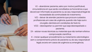 VI - abandonar paciente, salvo por motivo justificável,
circunstância em que serão conciliados os honorários e que
deverá ser informado ao paciente ou ao seu responsável legal de
necessidade da continuidade do tratamento;
VII - deixar de atender paciente que procure cuidados
profissionais em caso de urgência, quando não haja outro
cirurgião-dentista em condições de fazê-lo;
VIII - desrespeitar ou permitir que seja desrespeitado o
paciente;
IX - adotar novas técnicas ou materiais que não tenham efetiva
comprovação científica;
X - iniciar qualquer procedimento ou tratamento odontológico
sem o consentimento prévio do paciente ou do seu responsável
legal, exceto em casos de urgência ou emergência;
 