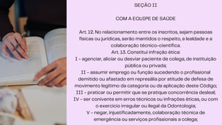 SEÇÃO II
COM A EQUIPE DE SAÚDE
Art. 12. No relacionamento entre os inscritos, sejam pessoas
físicas ou jurídicas, serão mantidos o respeito, a lealdade e a
colaboração técnico-científica.
Art. 13. Constitui infração ética:
I - agenciar, aliciar ou desviar paciente de colega, de instituição
pública ou privada;
II - assumir emprego ou função sucedendo o profissional
demitido ou afastado em represália por atitude de defesa de
movimento legítimo da categoria ou da aplicação deste Código;
III - praticar ou permitir que se pratique concorrência desleal;
IV - ser conivente em erros técnicos ou infrações éticas, ou com
o exercício irregular ou ilegal da Odontologia;
V - negar, injustificadamente, colaboração técnica de
emergência ou serviços profissionais a colega;
 