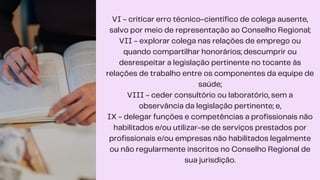 VI - criticar erro técnico-científico de colega ausente,
salvo por meio de representação ao Conselho Regional;
VII - explorar colega nas relações de emprego ou
quando compartilhar honorários; descumprir ou
desrespeitar a legislação pertinente no tocante às
relações de trabalho entre os componentes da equipe de
saúde;
VIII - ceder consultório ou laboratório, sem a
observância da legislação pertinente; e,
IX - delegar funções e competências a profissionais não
habilitados e/ou utilizar-se de serviços prestados por
profissionais e/ou empresas não habilitados legalmente
ou não regularmente inscritos no Conselho Regional de
sua jurisdição.
 