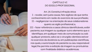 CAPÍTULO VI
DO SIGILO PROFISSIONAL
Art. 14. Constitui infração ética:
I - revelar, sem justa causa, fato sigiloso de que tenha
conhecimento em razão do exercício de sua profissão;
II - negligenciar na orientação de seus colaboradores
quanto ao sigilo profissional; e,
III - fazer referência a casos clínicos identificáveis, exibir
paciente, sua imagem ou qualquer outro elemento que o
identifique, em qualquer meio de comunicação ou sob
qualquer pretexto, salvo se o cirurgião-dentista estiver
no exercício da docência ou em publicações científicas,
nos quais, a autorização do paciente ou seu responsável
legal, lhe permite a exibição da imagem ou prontuários
com finalidade didático-acadêmicas.
 