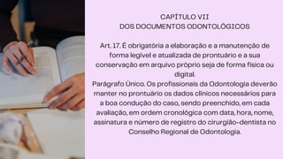 CAPÍTULO VII
DOS DOCUMENTOS ODONTOLÓGICOS
Art. 17. É obrigatória a elaboração e a manutenção de
forma legível e atualizada de prontuário e a sua
conservação em arquivo próprio seja de forma física ou
digital.
Parágrafo Único. Os profissionais da Odontologia deverão
manter no prontuário os dados clínicos necessários para
a boa condução do caso, sendo preenchido, em cada
avaliação, em ordem cronológica com data, hora, nome,
assinatura e número de registro do cirurgião-dentista no
Conselho Regional de Odontologia.
 