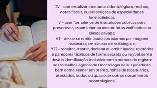IV - comercializar atestados odontológicos, recibos,
notas fiscais, ou prescrições de especialidades
farmacêuticas;
V - usar formulários de instituições públicas para
prescrever, encaminhar ou atestar fatos verificados na
clínica privada;
VI - deixar de emitir laudo dos exames por imagens
realizados em clínicas de radiologia; e,
VII - receitar, atestar, declarar ou emitir laudos, relatórios
e pareceres técnicos de forma secreta ou ilegível, sem a
devida identificação, inclusive com o número de registro
no Conselho Regional de Odontologia na sua jurisdição,
bem como assinar em branco, folhas de receituários,
atestados, laudos ou quaisquer outros documentos
odontológicos.
 