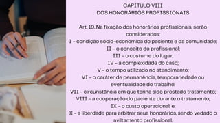 CAPÍTULO VIII
DOS HONORÁRIOS PROFISSIONAIS
Art. 19. Na fixação dos honorários profissionais, serão
considerados:
I - condição sócio-econômica do paciente e da comunidade;
II - o conceito do profissional;
III - o costume do lugar;
IV - a complexidade do caso;
V - o tempo utilizado no atendimento;
VI - o caráter de permanência, temporariedade ou
eventualidade do trabalho;
VII - circunstância em que tenha sido prestado tratamento;
VIII - a cooperação do paciente durante o tratamento;
IX - o custo operacional; e,
X - a liberdade para arbitrar seus honorários, sendo vedado o
aviltamento profissional.
 