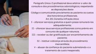 Parágrafo Único. O profissional deve arbitrar o valor da
consulta e dos procedimentos odontológicos, respeitando
as disposições deste
Código e comunicando previamente ao paciente os custos
dos honorários profissionais.
Art. 20. Constitui infração ética:
I - oferecer serviços gratuitos a quem possa remunerá-los
adequadamente;
II - oferecer seus serviços profissionais como prêmio em
concurso de qualquer natureza;
III - receber ou dar gratificação por encaminhamento de
paciente;
IV - instituir cobrança através de procedimento
mercantilista;
V - abusar da confiança do paciente submetendo-o a
tratamento de custo inesperado;
 
