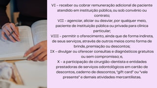 VI - receber ou cobrar remuneração adicional de paciente
atendido em instituição pública, ou sob convênio ou
contrato;
VII - agenciar, aliciar ou desviar, por qualquer meio,
paciente de instituição pública ou privada para clínica
particular;
VIII - permitir o oferecimento, ainda que de forma indireta,
de seus serviços, através de outros meios como forma de
brinde, premiação ou descontos;
IX - divulgar ou oferecer consultas e diagnósticos gratuitos
ou sem compromisso; e,
X - a participação de cirurgião-dentista e entidades
prestadoras de serviços odontológicos em cartão de
descontos, caderno de descontos, “gift card” ou “vale
presente” e demais atividades mercantilistas.
 