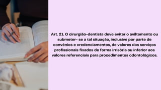 Art. 21. O cirurgião-dentista deve evitar o aviltamento ou
submeter- se a tal situação, inclusive por parte de
convênios e credenciamentos, de valores dos serviços
profissionais fixados de forma irrisória ou inferior aos
valores referenciais para procedimentos odontológicos.
 