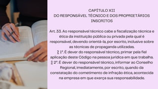 CAPÍTULO XII
DO RESPONSÁVEL TÉCNICO E DOS PROPRIETÁRIOS
INSCRITOS
Art. 33. Ao responsável técnico cabe a fiscalização técnica e
ética da instituição pública ou privada pela qual é
responsável, devendo orientá-la, por escrito, inclusive sobre
as técnicas de propaganda utilizadas.
§ 1º. É dever do responsável técnico, primar pela fiel
aplicação deste Código na pessoa jurídica em que trabalha.
§ 2º. É dever do responsável técnico, informar ao Conselho
Regional, imediatamente, por escrito, quando da
constatação do cometimento de infração ética, acontecida
na empresa em que exerça sua responsabilidade.
 