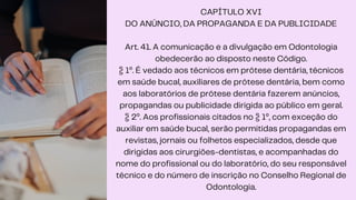 CAPÍTULO XVI
DO ANÚNCIO, DA PROPAGANDA E DA PUBLICIDADE
Art. 41. A comunicação e a divulgação em Odontologia
obedecerão ao disposto neste Código.
§ 1º. É vedado aos técnicos em prótese dentária, técnicos
em saúde bucal, auxiliares de prótese dentária, bem como
aos laboratórios de prótese dentária fazerem anúncios,
propagandas ou publicidade dirigida ao público em geral.
§ 2º. Aos profissionais citados no § 1º, com exceção do
auxiliar em saúde bucal, serão permitidas propagandas em
revistas, jornais ou folhetos especializados, desde que
dirigidas aos cirurgiões-dentistas, e acompanhadas do
nome do profissional ou do laboratório, do seu responsável
técnico e do número de inscrição no Conselho Regional de
Odontologia.
 