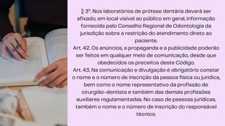 § 3º. Nos laboratórios de prótese dentária deverá ser
afixado, em local visível ao público em geral, informação
fornecida pelo Conselho Regional de Odontologia da
jurisdição sobre a restrição do atendimento direto ao
paciente.
Art. 42. Os anúncios, a propaganda e a publicidade poderão
ser feitos em qualquer meio de comunicação, desde que
obedecidos os preceitos deste Código.
Art. 43. Na comunicação e divulgação é obrigatório constar
o nome e o número de inscrição da pessoa física ou jurídica,
bem como o nome representativo da profissão de
cirurgião-dentista e também das demais profissões
auxiliares regulamentadas. No caso de pessoas jurídicas,
também o nome e o número de inscrição do responsável
técnico.
 
