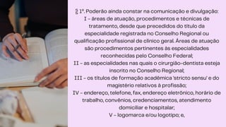 § 1º. Poderão ainda constar na comunicação e divulgação:
I - áreas de atuação, procedimentos e técnicas de
tratamento, desde que precedidos do título da
especialidade registrada no Conselho Regional ou
qualificação profissional de clínico geral. Áreas de atuação
são procedimentos pertinentes às especialidades
reconhecidas pelo Conselho Federal;
II - as especialidades nas quais o cirurgião-dentista esteja
inscrito no Conselho Regional;
III - os títulos de formação acadêmica 'stricto sensu' e do
magistério relativos à profissão;
IV - endereço, telefone, fax, endereço eletrônico, horário de
trabalho, convênios, credenciamentos, atendimento
domiciliar e hospitalar;
V - logomarca e/ou logotipo; e,
 