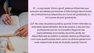VI - a expressão "clínico geral", pelos profissionais que
exerçam atividades pertinentes à Odontologia decorrentes
de conhecimentos adquiridos em curso de graduação ou
em cursos de pós-graduação.
§ 2º. No caso de pessoa jurídica, quando forem referidas ou
ilustradas especialidades, deverão possuir, a seu serviço,
profissional inscrito no Conselho Regional nas
especialidades anunciadas, devendo, ainda, ser
disponibilizada ao público a relação destes profissionais
com suas qualificações, bem como os clínicos gerais com
suas respectivas áreas de atuação, quando houver.
 