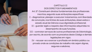 CAPÍTULO II
DOS DIREITOS FUNDAMENTAIS
Art. 5º. Constituem direitos fundamentais dos profissionais
inscritos, segundo suas atribuições específicas:
I - diagnosticar, planejar e executar tratamentos, com liberdade
de convicção, nos limites de suas atribuições, observados o
estado atual da Ciência e sua dignidade profissional;
II - guardar sigilo a respeito das informações adquiridas no
desempenho de suas funções;
III - contratar serviços de outros profissionais da Odontologia,
por escrito, de acordo com os preceitos deste Código e demais
legislações em vigor;
IV - recusar-se a exercer a profissão em âmbito público ou
privado onde as condições de trabalho não sejam dignas,
seguras e salubres;
 