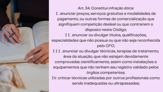 Art. 34. Constitui infração ética:
I . anunciar preços, serviços gratuitos e modalidades de
pagamento, ou outras formas de comercialização que
signifiquem competição desleal ou que contrariem o
disposto neste Código;
I I . anunciar ou divulgar títulos, qualificações,
especialidades que não possua ou que não seja reconhecida
pelo CFO;
I I I . anunciar ou divulgar técnicas, terapias de tratamento,
área de atuação, que não estejam devidamente
comprovadas cientificamente, assim como instalações e
equipamentos que não tenham seu registro validado pelos
órgãos competentes;
IV. criticar técnicas utilizadas por outros profissionais como
sendo inadequadas ou ultrapassadas;
 