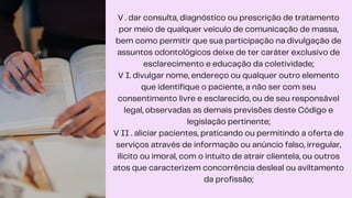 V . dar consulta, diagnóstico ou prescrição de tratamento
por meio de qualquer veículo de comunicação de massa,
bem como permitir que sua participação na divulgação de
assuntos odontológicos deixe de ter caráter exclusivo de
esclarecimento e educação da coletividade;
V I. divulgar nome, endereço ou qualquer outro elemento
que identifique o paciente, a não ser com seu
consentimento livre e esclarecido, ou de seu responsável
legal, observadas as demais previsões deste Código e
legislação pertinente;
V II . aliciar pacientes, praticando ou permitindo a oferta de
serviços através de informação ou anúncio falso, irregular,
ilícito ou imoral, com o intuito de atrair clientela, ou outros
atos que caracterizem concorrência desleal ou aviltamento
da profissão;
 