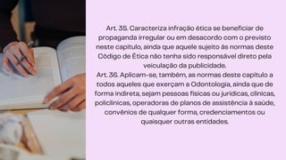 Art. 35. Caracteriza infração ética se beneficiar de
propaganda irregular ou em desacordo com o previsto
neste capítulo, ainda que aquele sujeito às normas deste
Código de Ética não tenha sido responsável direto pela
veiculação da publicidade.
Art. 36. Aplicam-se, também, as normas deste capítulo a
todos aqueles que exerçam a Odontologia, ainda que de
forma indireta, sejam pessoas físicas ou jurídicas, clínicas,
policlínicas, operadoras de planos de assistência à saúde,
convênios de qualquer forma, credenciamentos ou
quaisquer outras entidades.
 