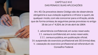 CAPÍTULO XVI
DAS PENAS E SUAS APLICAÇÕES
Art. 40. Os preceitos deste Código são de observância
obrigatória e sua violação sujeitará o infrator e quem, de
qualquer modo, com ele concorrer para a infração, ainda
que de forma omissa, às seguintes penas previstas no artigo
18 da Lei n.º 4.324, de 14 de abril de 1964:
I . advertência confidencial, em aviso reservado;
I I . censura confidencial, em aviso reservado;
I I I . censura pública, em publicação oficial;
IV. suspensão do exercício profissional até 30 (trinta) dias;
V . cassação do exercício profissional ad referendum do
Conselho Federal.
 