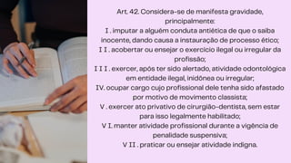 Art. 42. Considera-se de manifesta gravidade,
principalmente:
I . imputar a alguém conduta antiética de que o saiba
inocente, dando causa a instauração de processo ético;
I I . acobertar ou ensejar o exercício ilegal ou irregular da
profissão;
I I I . exercer, após ter sido alertado, atividade odontológica
em entidade ilegal, inidônea ou irregular;
IV. ocupar cargo cujo profissional dele tenha sido afastado
por motivo de movimento classista;
V . exercer ato privativo de cirurgião-dentista, sem estar
para isso legalmente habilitado;
V I. manter atividade profissional durante a vigência de
penalidade suspensiva;
V II . praticar ou ensejar atividade indigna.
 