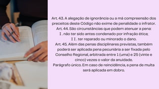 Art. 43. A alegação de ignorância ou a má compreensão dos
preceitos deste Código não exime de penalidade o infrator.
Art. 44. São circunstâncias que podem atenuar a pena:
I . não ter sido antes condenado por infração ética;
I I . ter reparado ou minorado o dano.
Art. 45. Além das penas disciplinares previstas, também
poderá ser aplicada pena pecuniária a ser fixada pelo
Conselho Regional, arbitrada entre 1 (uma) e 25 (vinte e
cinco) vezes o valor da anuidade.
Parágrafo único. Em caso de reincidência, a pena de multa
será aplicada em dobro.
 