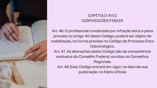 CAPÍTULO XVII
DISPOSIÇÕES FINAIS
Art. 46. O profissional condenado por infração ética a pena
prevista no artigo 40 deste Código, poderá ser objeto de
reabilitação, na forma prevista no Código de Processo Ético
Odontológico.
Art. 47. As alterações deste Código são da competência
exclusiva do Conselho Federal, ouvidos os Conselhos
Regionais.
Art. 48. Este Código entrará em vigor, na data de sua
publicação no Diário Oficial.
 