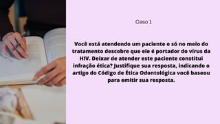 Caso 1
Você está atendendo um paciente e só no meio do
tratamento descobre que ele é portador do vírus da
HIV. Deixar de atender este paciente constitui
infração ética? Justifique sua resposta, indicando o
artigo do Código de Ética Odontológica você baseou
para emitir sua resposta.
 