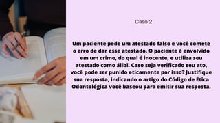 Caso 2
Um paciente pede um atestado falso e você comete
o erro de dar esse atestado. O paciente é envolvido
em um crime, do qual é inocente, e utiliza seu
atestado como álibi. Caso seja verificado seu ato,
você pode ser punido eticamente por isso? Justifique
sua resposta, indicando o artigo do Código de Ética
Odontológica você baseou para emitir sua resposta.
 