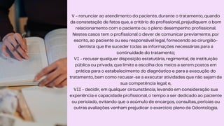 V - renunciar ao atendimento do paciente, durante o tratamento, quando
da constatação de fatos que, a critério do profissional, prejudiquem o bom
relacionamento com o paciente ou o pleno desempenho profissional.
Nestes casos tem o profissional o dever de comunicar previamente, por
escrito, ao paciente ou seu responsável legal, fornecendo ao cirurgião-
dentista que lhe suceder todas as informações necessárias para a
continuidade do tratamento;
VI - recusar qualquer disposição estatutária, regimental, de instituição
pública ou privada, que limite a escolha dos meios a serem postos em
prática para o estabelecimento do diagnóstico e para a execução do
tratamento, bem como recusar-se a executar atividades que não sejam de
sua competência legal; e,
VII - decidir, em qualquer circunstância, levando em consideração sua
experiência e capacidade profissional, o tempo a ser dedicado ao paciente
ou periciado, evitando que o acúmulo de encargos, consultas, perícias ou
outras avaliações venham prejudicar o exercício pleno da Odontologia.
 