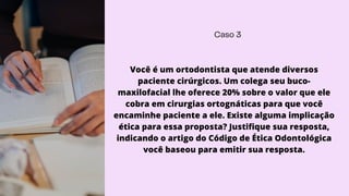 Caso 3
Você é um ortodontista que atende diversos
paciente cirúrgicos. Um colega seu buco-
maxilofacial lhe oferece 20% sobre o valor que ele
cobra em cirurgias ortognáticas para que você
encaminhe paciente a ele. Existe alguma implicação
ética para essa proposta? Justifique sua resposta,
indicando o artigo do Código de Ética Odontológica
você baseou para emitir sua resposta.
 