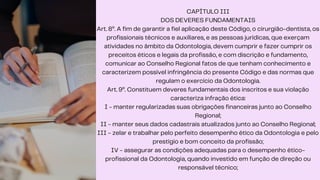 CAPÍTULO III
DOS DEVERES FUNDAMENTAIS
Art. 8º. A fim de garantir a fiel aplicação deste Código, o cirurgião-dentista, os
profissionais técnicos e auxiliares, e as pessoas jurídicas, que exerçam
atividades no âmbito da Odontologia, devem cumprir e fazer cumprir os
preceitos éticos e legais da profissão, e com discrição e fundamento,
comunicar ao Conselho Regional fatos de que tenham conhecimento e
caracterizem possível infringência do presente Código e das normas que
regulam o exercício da Odontologia.
Art. 9º. Constituem deveres fundamentais dos inscritos e sua violação
caracteriza infração ética:
I - manter regularizadas suas obrigações financeiras junto ao Conselho
Regional;
II - manter seus dados cadastrais atualizados junto ao Conselho Regional;
III - zelar e trabalhar pelo perfeito desempenho ético da Odontologia e pelo
prestígio e bom conceito da profissão;
IV - assegurar as condições adequadas para o desempenho ético-
profissional da Odontologia, quando investido em função de direção ou
responsável técnico;
 
