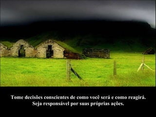 Tome decisões conscientes de como você será e como reagirá.  Seja responsável por suas próprias ações.   