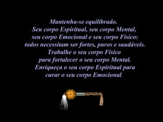 Mantenha-se equilibrado.  Seu corpo Espiritual, seu corpo Mental,  seu corpo Emocional e seu corpo Físico: todos necessitam ser fortes, puros e saudáveis.  Trabalhe o seu corpo Físico  para fortalecer o seu corpo Mental. Enriqueça o seu corpo Espiritual para  curar o seu corpo Emocional .  
