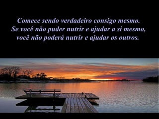 Comece sendo verdadeiro consigo mesmo.  Se você não puder nutrir e ajudar a si mesmo,  você não poderá nutrir e ajudar os outros.    