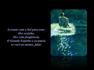 Levante com o Sol para orar.  Ore sozinho.  Ore com freqüência.  O Grande Espírito o escutará,  se você ao menos, falar.  