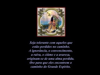 Seja tolerante com aqueles que estão perdidos no caminho.  A ignorância, o convencimento,  a raiva, o ciúme e a avareza,  originam-se de uma alma perdida.  Ore para que eles encontrem o  caminho do Grande Espírito.   