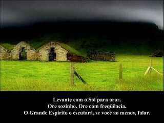 Levante com o Sol para orar.  Ore sozinho. Ore com freqüência.  O Grande Espírito o escutará, se você ao menos, falar.  