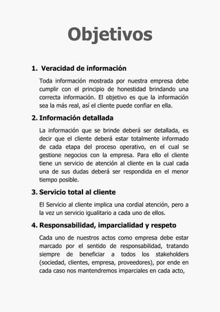 Objetivos
1. Veracidad de información
  Toda información mostrada por nuestra empresa debe
  cumplir con el principio de honestidad brindando una
  correcta información. El objetivo es que la información
  sea la más real, así el cliente puede confiar en ella.

2. Información detallada
  La información que se brinde deberá ser detallada, es
  decir que el cliente deberá estar totalmente informado
  de cada etapa del proceso operativo, en el cual se
  gestione negocios con la empresa. Para ello el cliente
  tiene un servicio de atención al cliente en la cual cada
  una de sus dudas deberá ser respondida en el menor
  tiempo posible.

3. Servicio total al cliente
  El Servicio al cliente implica una cordial atención, pero a
  la vez un servicio igualitario a cada uno de ellos.

4. Responsabilidad, imparcialidad y respeto
  Cada uno de nuestros actos como empresa debe estar
  marcado por el sentido de responsabilidad, tratando
  siempre de beneficiar a todos los stakeholders
  (sociedad, clientes, empresa, proveedores), por ende en
  cada caso nos mantendremos imparciales en cada acto,
 