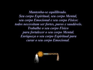 Mantenha-se equilibrado.  Seu corpo Espiritual, seu corpo Mental,  seu corpo Emocional e seu corpo Físico: todos necessitam ser fortes, puros e saudáveis.  Trabalhe o seu corpo Físico  para fortalecer o seu corpo Mental. Enriqueça o seu corpo Espiritual para  curar o seu corpo Emocional .  